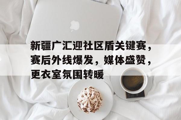 APP下载专区-包含新疆广汇迎社区盾关键赛，赛后外线爆发，媒体盛赞，更衣室氛围转暖的词条