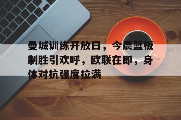 曼城训练开放日，今晨篮板制胜引欢呼，欧联在即，身体对抗强度拉满(篮球传接球教案模板)
