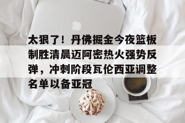 爱游戏体育官方网站-包含太狠了！丹佛掘金今夜篮板制胜清晨迈阿密热火强势反弹，冲刺阶段瓦伦西亚调整名单以备亚冠的词条